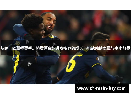 从萨卡欧联杯赛季走势看阿森纳进攻核心的成长与挑战关键表现与未来前景 从萨卡欧联杯赛季走势看阿森纳进攻核心的成长与挑战关键表现与未来前景