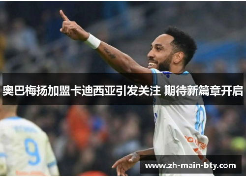 奥巴梅扬加盟卡迪西亚引发关注 期待新篇章开启 奥巴梅扬加盟卡迪西亚引发关注 期待新篇章开启